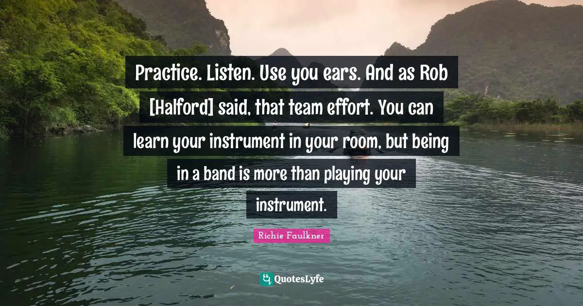 Practice. Listen. Use you ears. And as Rob [Halford] said, that team effort. You can learn your instrument in your room, but being in a band is more than playing your instrument.