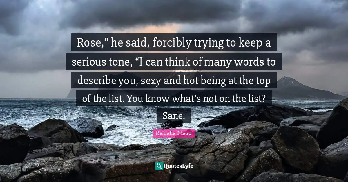 Rose,” he said, forcibly trying to keep a serious tone, “I can think of many words to describe you, sexy and hot being at the top of the list. You know what’s not on the list? Sane.