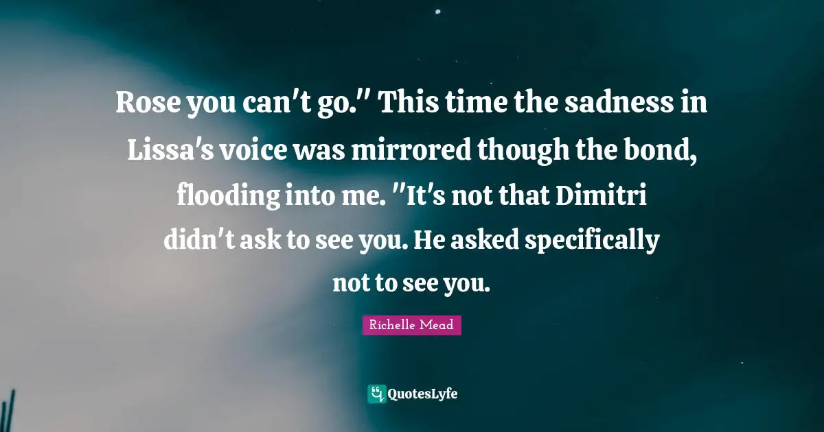 Rose you can't go." This time the sadness in Lissa's voice was mirrored though the bond, flooding into me. "It's not that Dimitri didn't ask to see you. He asked specifically not to see you.