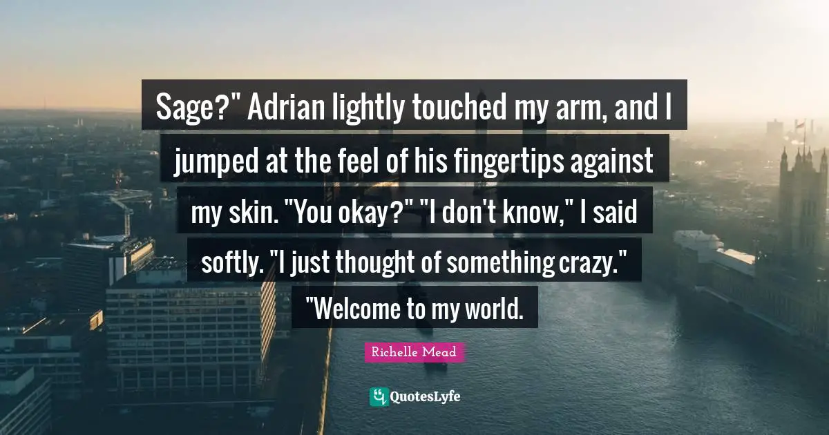 Fingertips Quotes: "Sage?" Adrian lightly touched my arm, and I jumped at the feel of his fingertips against my skin. "You okay?" "I don't know," I said softly. "I just thought of something crazy." "Welcome to my world."