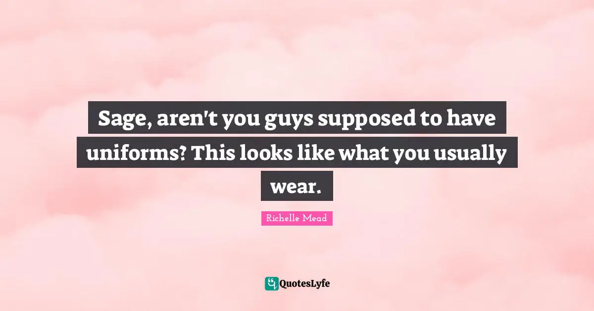 Sage, aren't you guys supposed to have uniforms? This looks like what you usually wear.