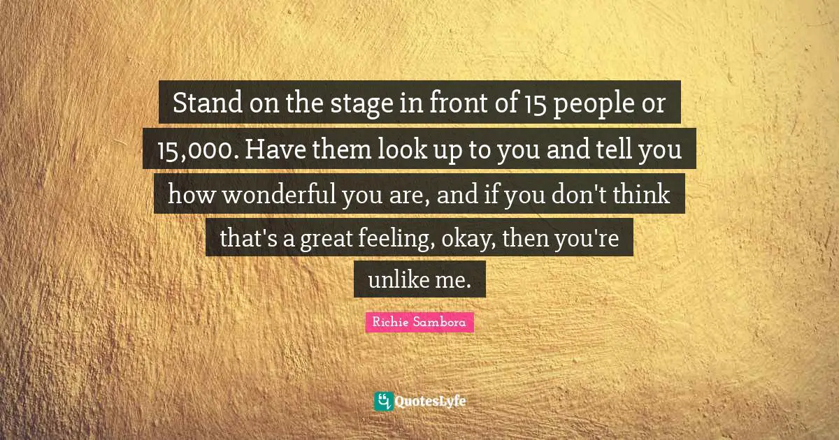 Stand on the stage in front of 15 people or 15,000. Have them look up to you and tell you how wonderful you are, and if you don't think that's a great feeling, okay, then you're unlike me.