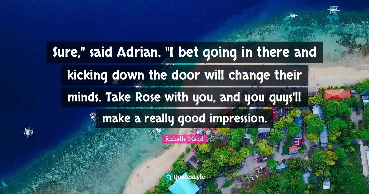 Sure," said Adrian. "I bet going in there and kicking down the door will change their minds. Take Rose with you, and you guys'll make a really good impression.