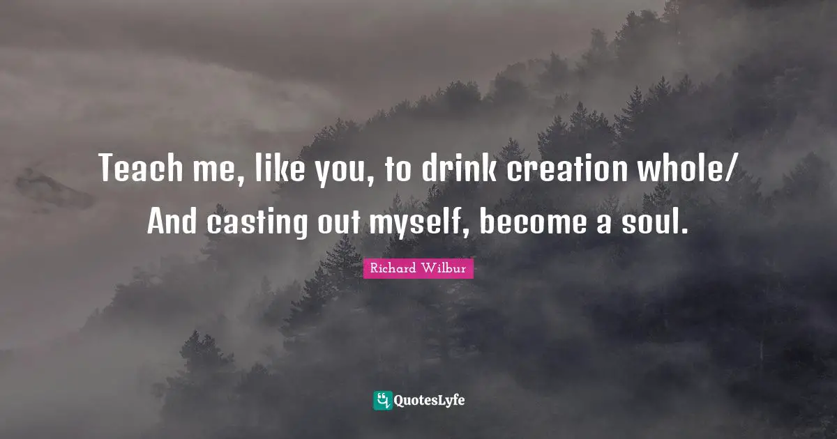 Teach me, like you, to drink creation whole/ And casting out myself, become a soul.