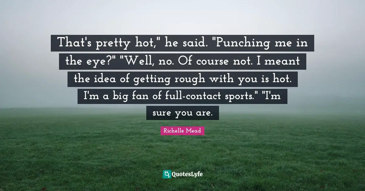 That's pretty hot," he said. "Punching me in the eye?" "Well, no. Of course not. I meant the idea of getting rough with you is hot. I'm a big fan of full-contact sports." "I'm sure you are.