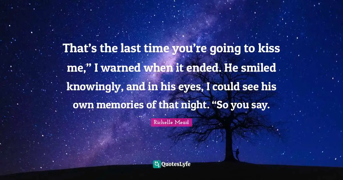 That’s the last time you’re going to kiss me,” I warned when it ended. He smiled knowingly, and in his eyes, I could see his own memories of that night. “So you say.