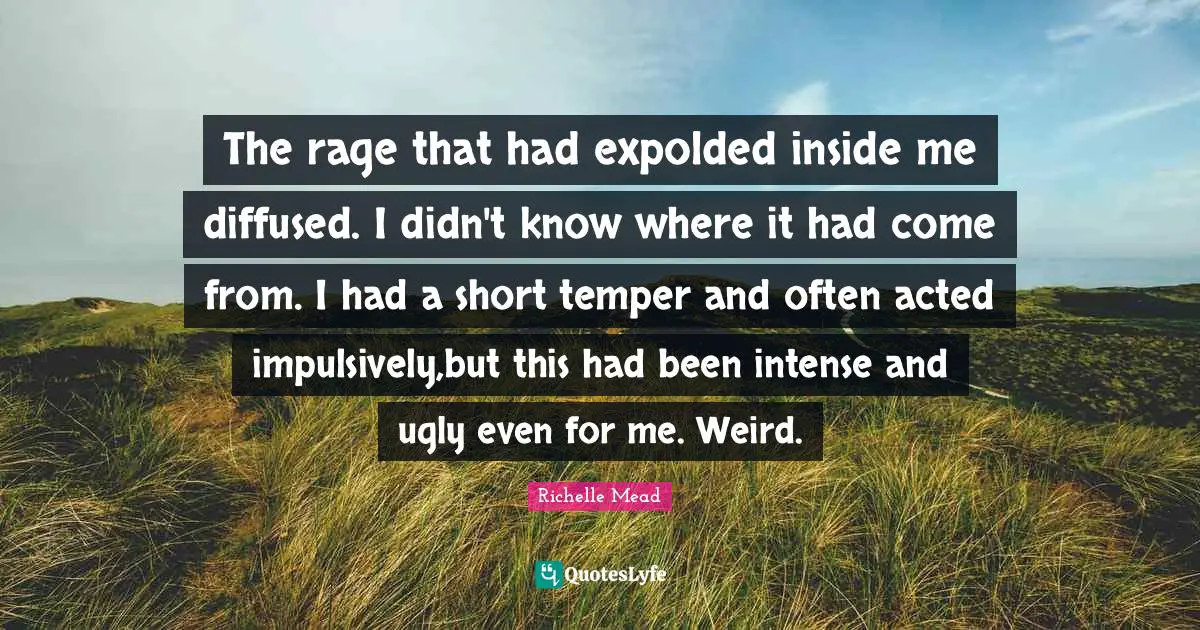 The rage that had expolded inside me diffused. I didn't know where it had come from. I had a short temper and often acted impulsively,but this had been intense and ugly even for me. Weird.