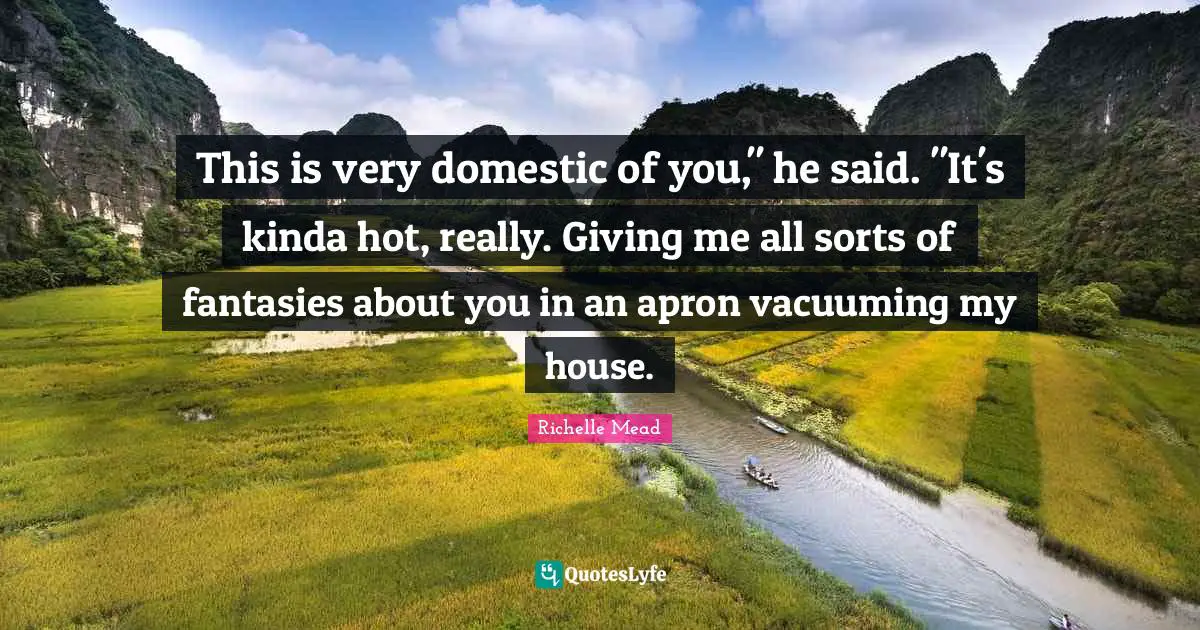 This is very domestic of you," he said. "It's kinda hot, really. Giving me all sorts of fantasies about you in an apron vacuuming my house.