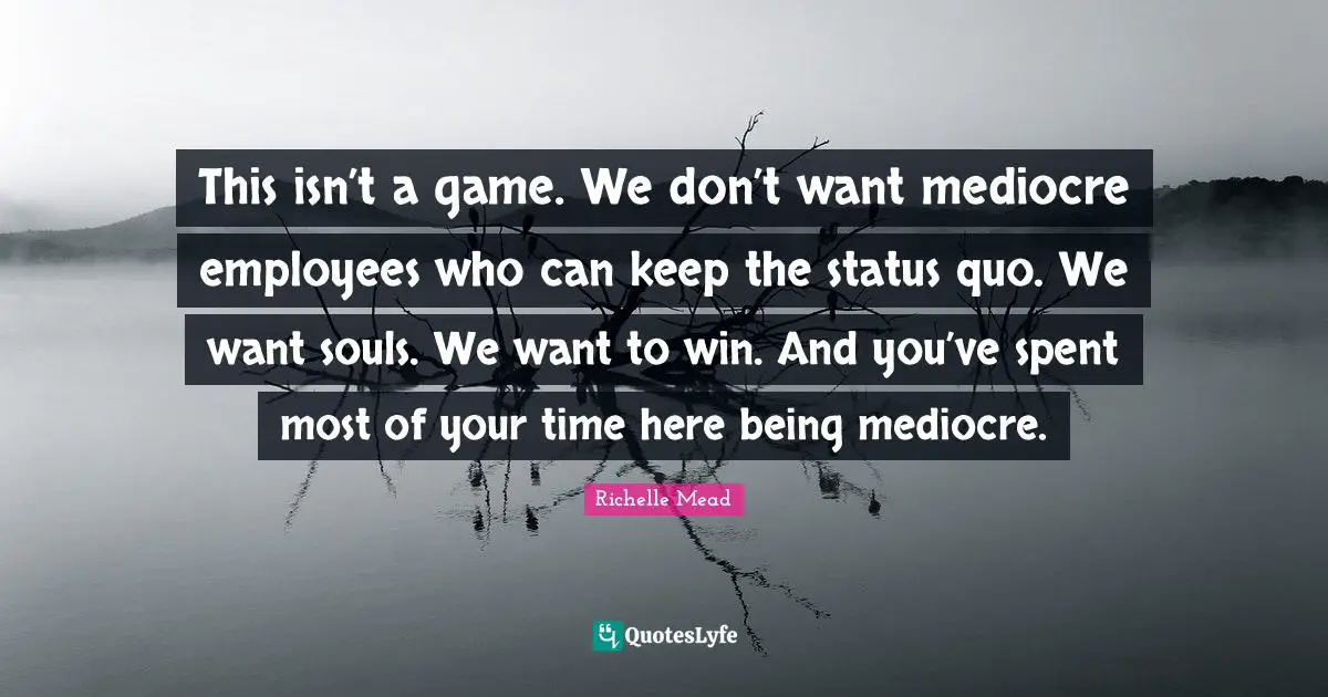 This isn’t a game. We don’t want mediocre employees who can keep the status quo. We want souls. We want to win. And you’ve spent most of your time here being mediocre.