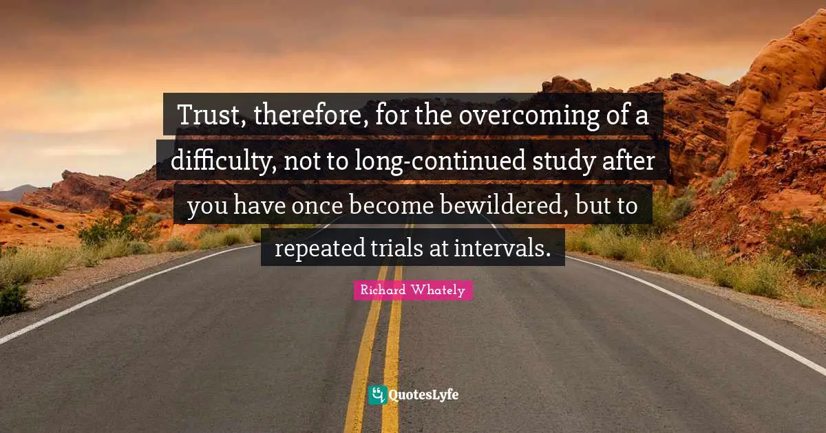 Trust, therefore, for the overcoming of a difficulty, not to long-continued study after you have once become bewildered, but to repeated trials at intervals.