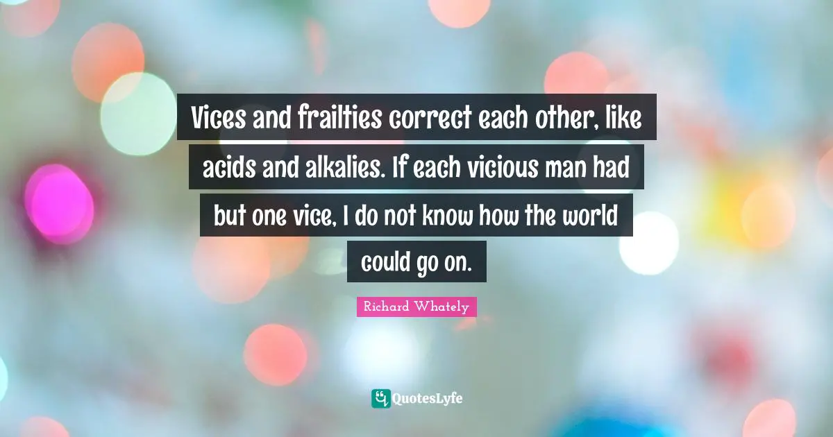 Vices and frailties correct each other, like acids and alkalies. If each vicious man had but one vice, I do not know how the world could go on.