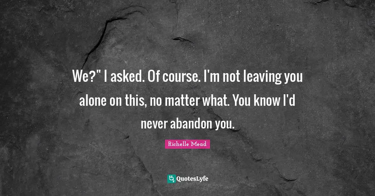 We?" I asked. Of course. I'm not leaving you alone on this, no matter what. You know I'd never abandon you.