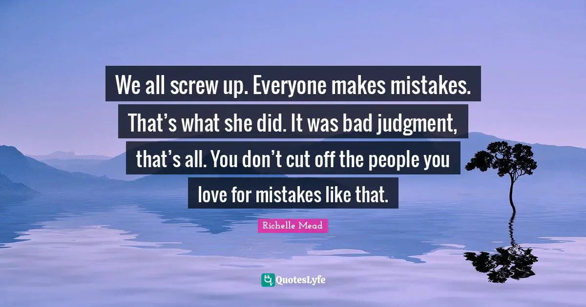 We all screw up. Everyone makes mistakes. That’s what she did. It was bad judgment, that’s all. You don’t cut off the people you love for mistakes like that.