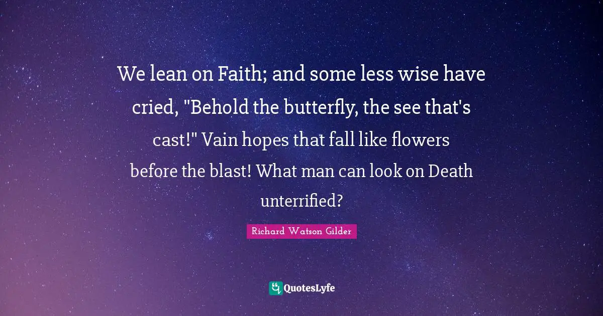 We lean on Faith; and some less wise have cried, "Behold the butterfly, the see that's cast!" Vain hopes that fall like flowers before the blast! What man can look on Death unterrified?