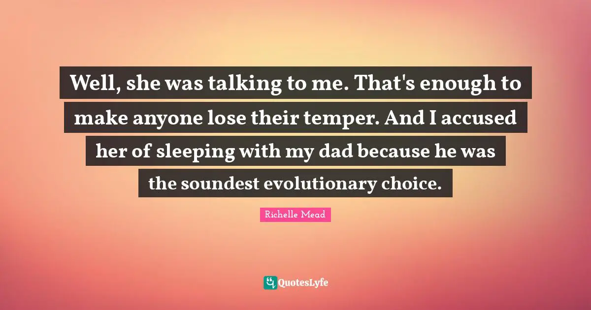 Well, she was talking to me. That's enough to make anyone lose their temper. And I accused her of sleeping with my dad because he was the soundest evolutionary choice.