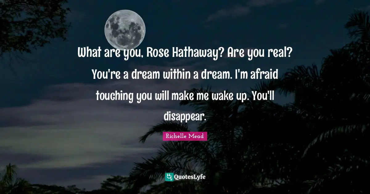 What are you, Rose Hathaway? Are you real? You're a dream within a dream. I'm afraid touching you will make me wake up. You'll disappear.