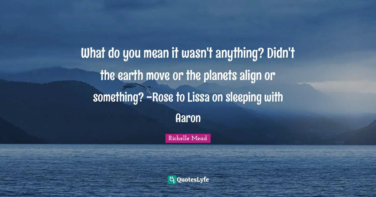 What do you mean it wasn't anything? Didn't the earth move or the planets align or something? -Rose to Lissa on sleeping with Aaron