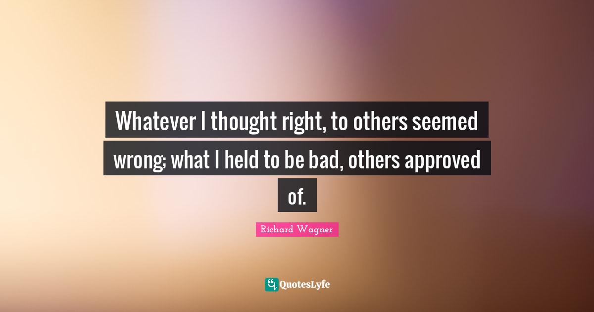 Whatever I thought right, to others seemed wrong; what I held to be bad, others approved of.