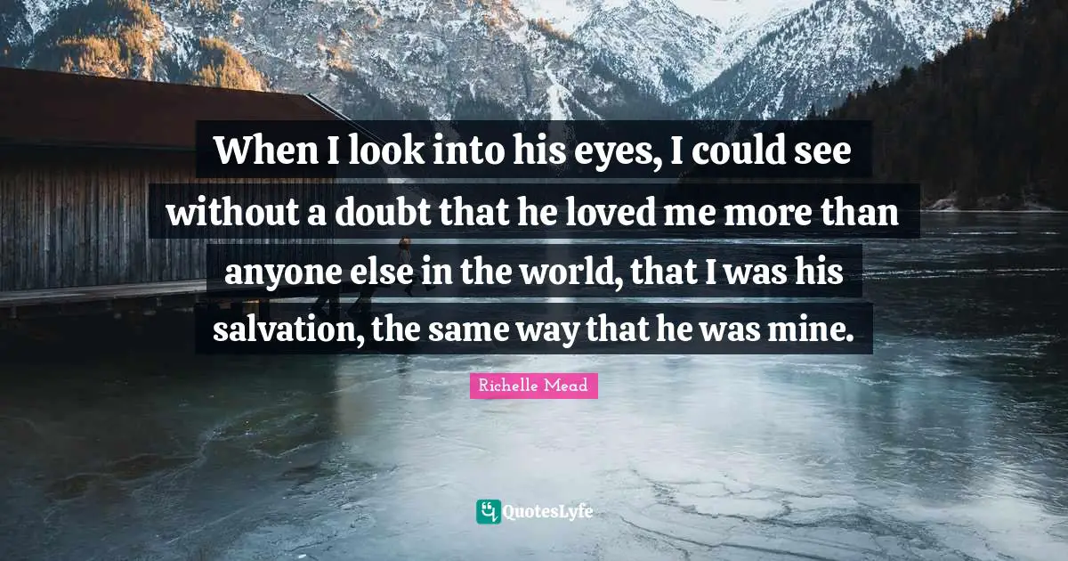 When I look into his eyes, I could see without a doubt that he loved me more than anyone else in the world, that I was his salvation, the same way that he was mine.