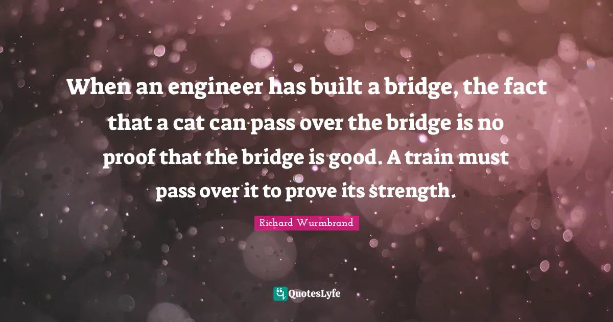 When an engineer has built a bridge, the fact that a cat can pass over the bridge is no proof that the bridge is good. A train must pass over it to prove its strength.