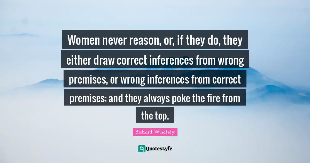 Women never reason, or, if they do, they either draw correct inferences from wrong premises, or wrong inferences from correct premises; and they always poke the fire from the top.