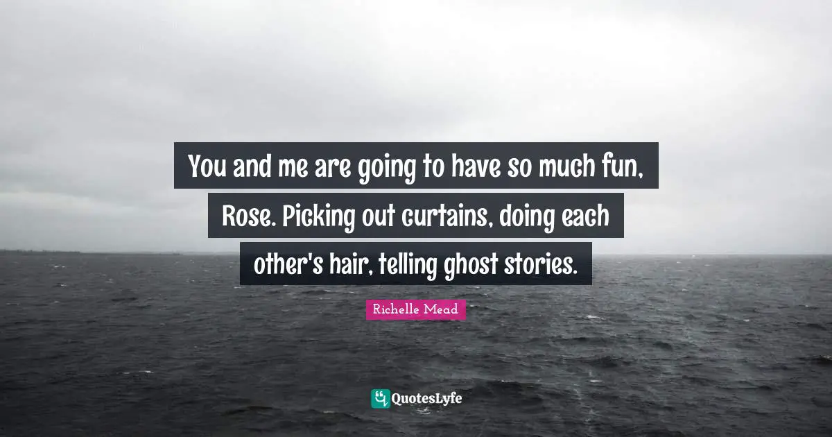 You and me are going to have so much fun, Rose. Picking out curtains, doing each other's hair, telling ghost stories.