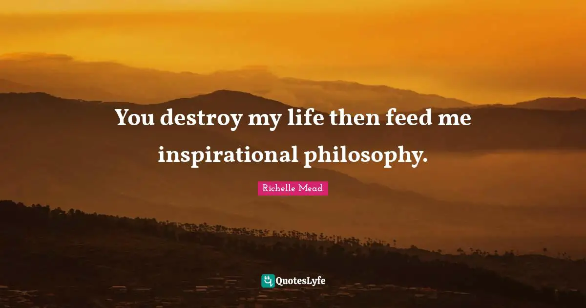 You destroy my life then feed me inspirational philosophy.