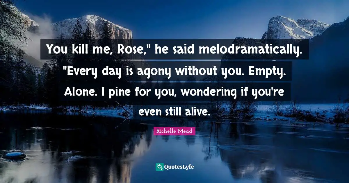 You kill me, Rose," he said melodramatically. "Every day is agony without you. Empty. Alone. I pine for you, wondering if you're even still alive.