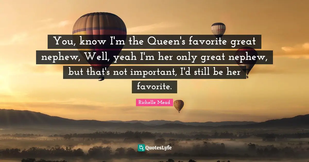 You, know I'm the Queen's favorite great nephew, Well, yeah I'm her only great nephew, but that's not important, I'd still be her favorite.