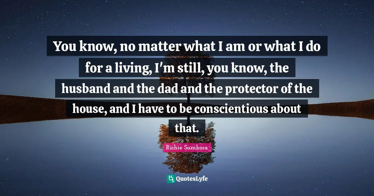 You know, no matter what I am or what I do for a living, I'm still, you know, the husband and the dad and the protector of the house, and I have to be conscientious about that.