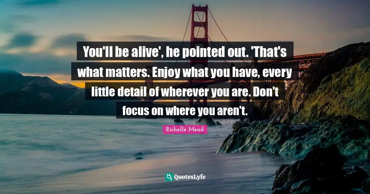You'll be alive', he pointed out. 'That's what matters. Enjoy what you have, every little detail of wherever you are. Don't focus on where you aren't.