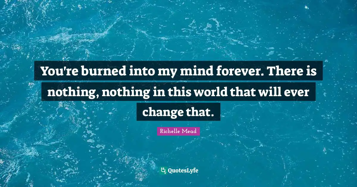 You're burned into my mind forever. There is nothing, nothing in this world that will ever change that.