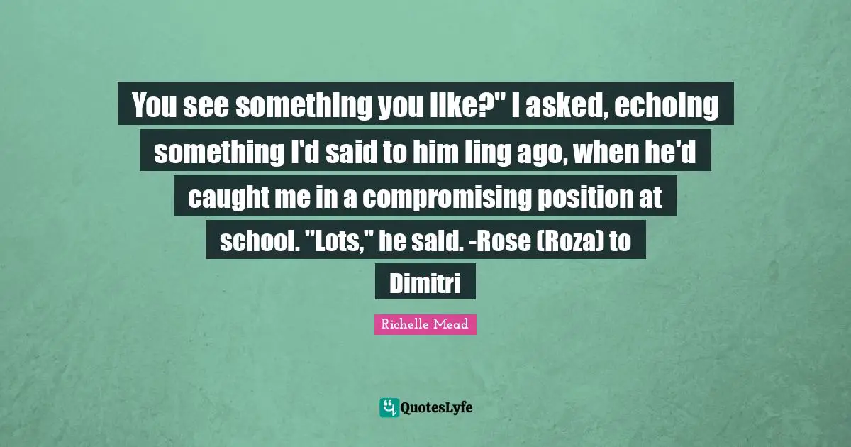 You see something you like?" I asked, echoing something I'd said to him ling ago, when he'd caught me in a compromising position at school. "Lots," he said. -Rose (Roza) to Dimitri
