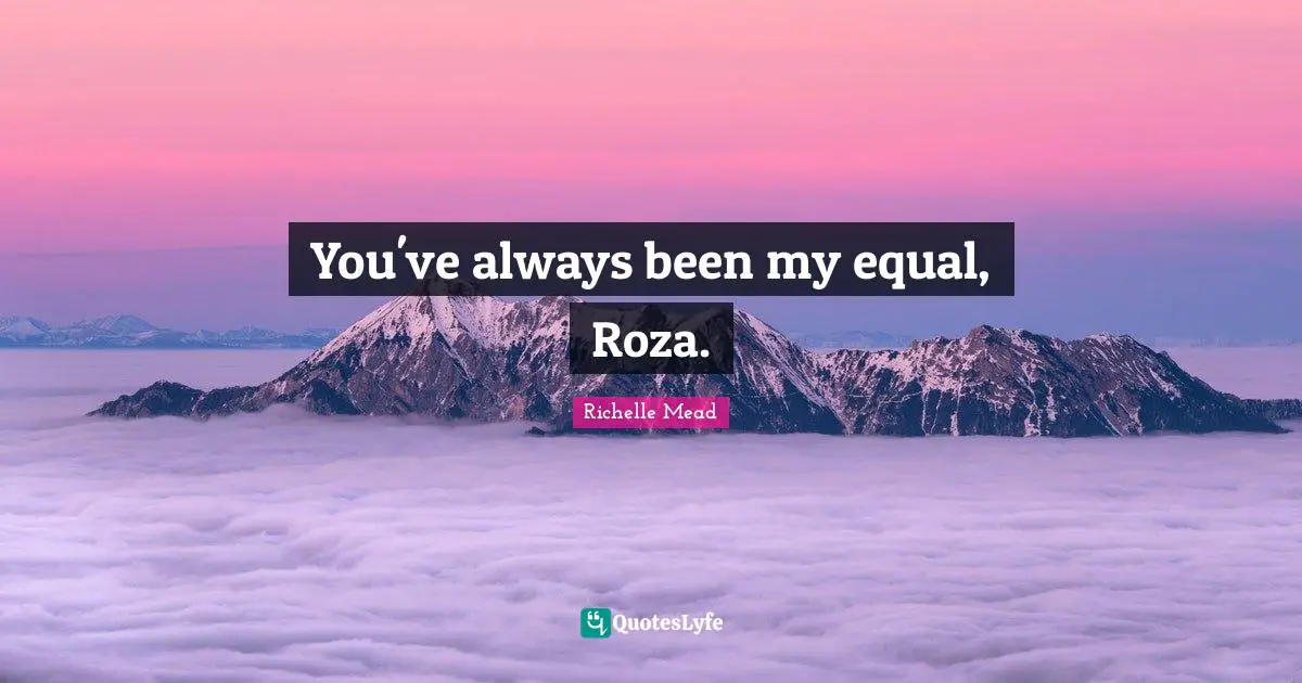 You've always been my equal, Roza.