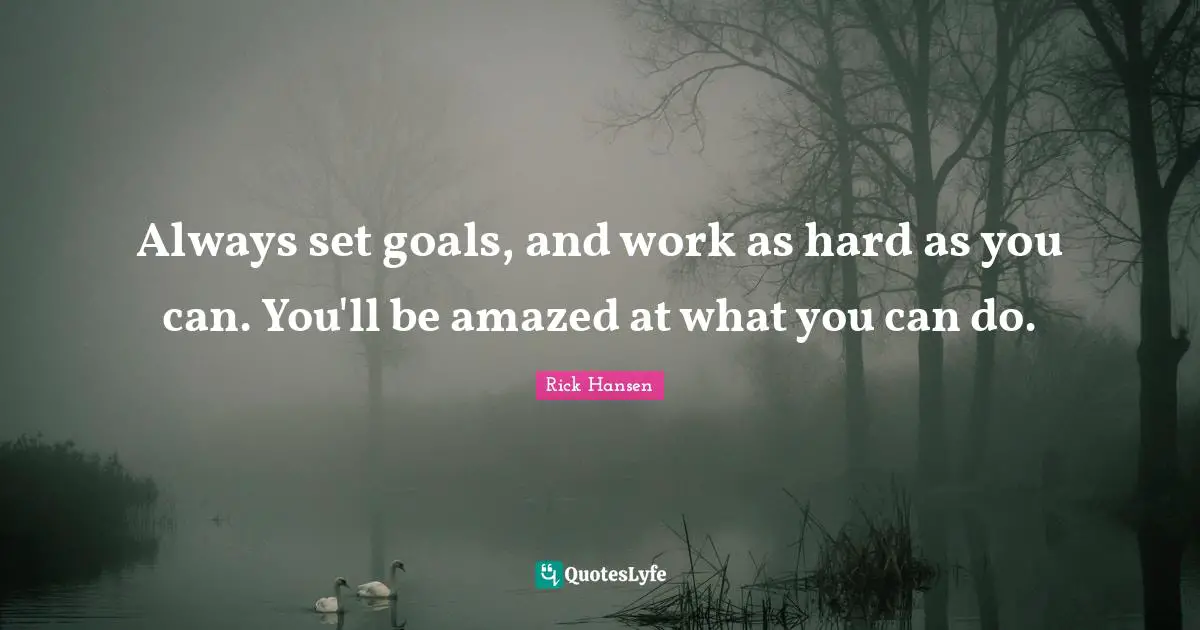 Always set goals, and work as hard as you can. You'll be amazed at what you can do.