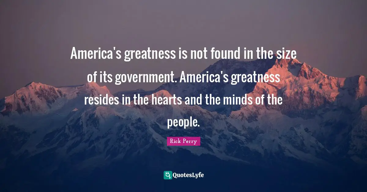 America's greatness is not found in the size of its government. America's greatness resides in the hearts and the minds of the people.