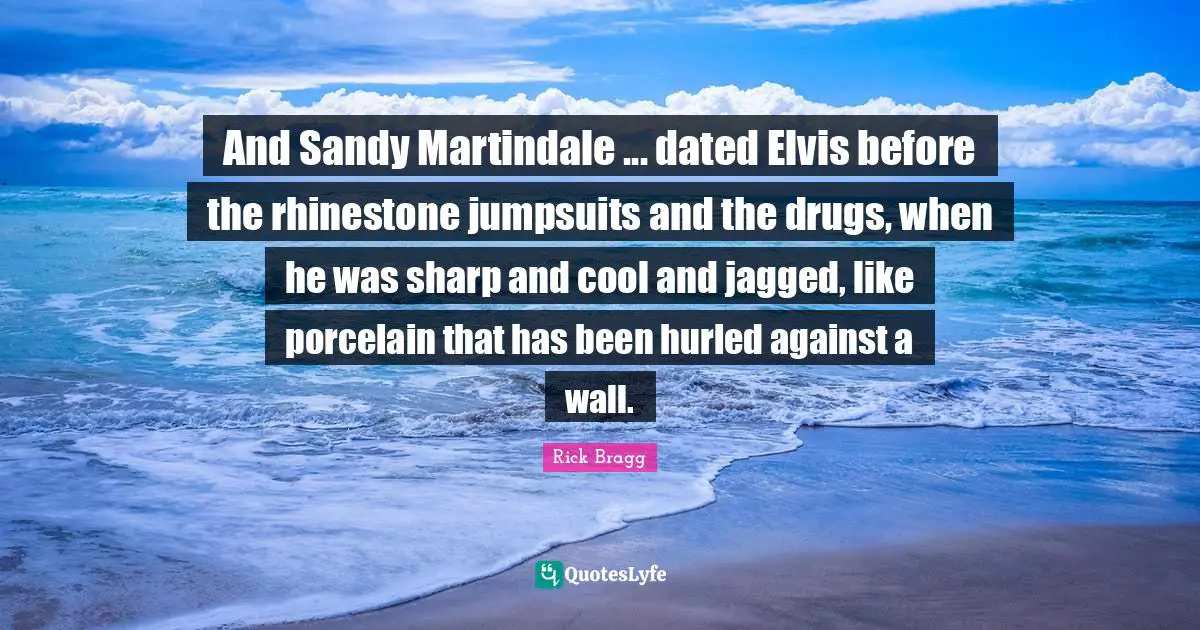 Rick Bragg Quotes: "And Sandy Martindale ... dated Elvis before the rhinestone jumpsuits and the drugs, when he was sharp and cool and jagged, like porcelain that has been hurled against a wall."