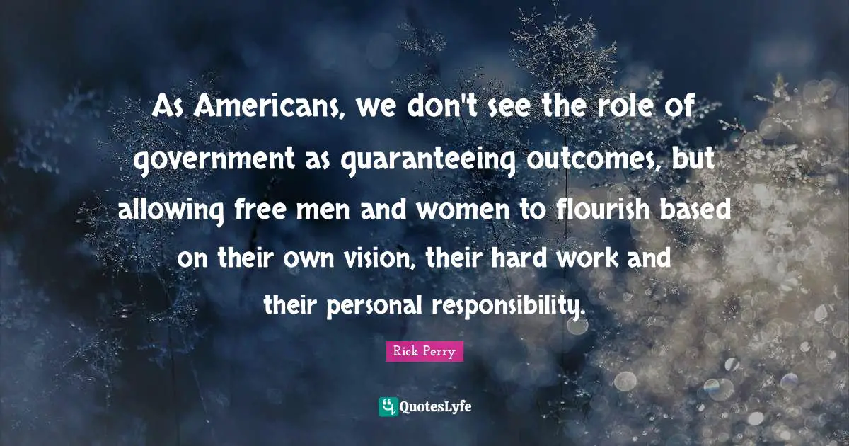As Americans, we don't see the role of government as guaranteeing outcomes, but allowing free men and women to flourish based on their own vision, their hard work and their personal responsibility.