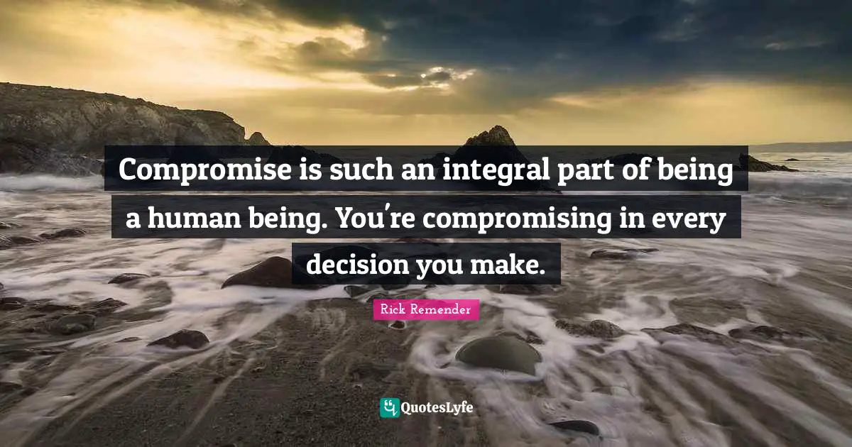 Compromise is such an integral part of being a human being. You're compromising in every decision you make.