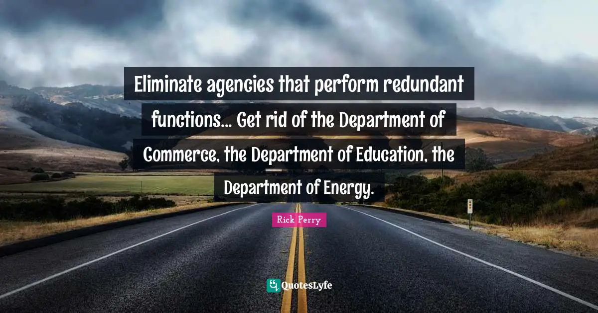 Eliminate agencies that perform redundant functions... Get rid of the Department of Commerce, the Department of Education, the Department of Energy.