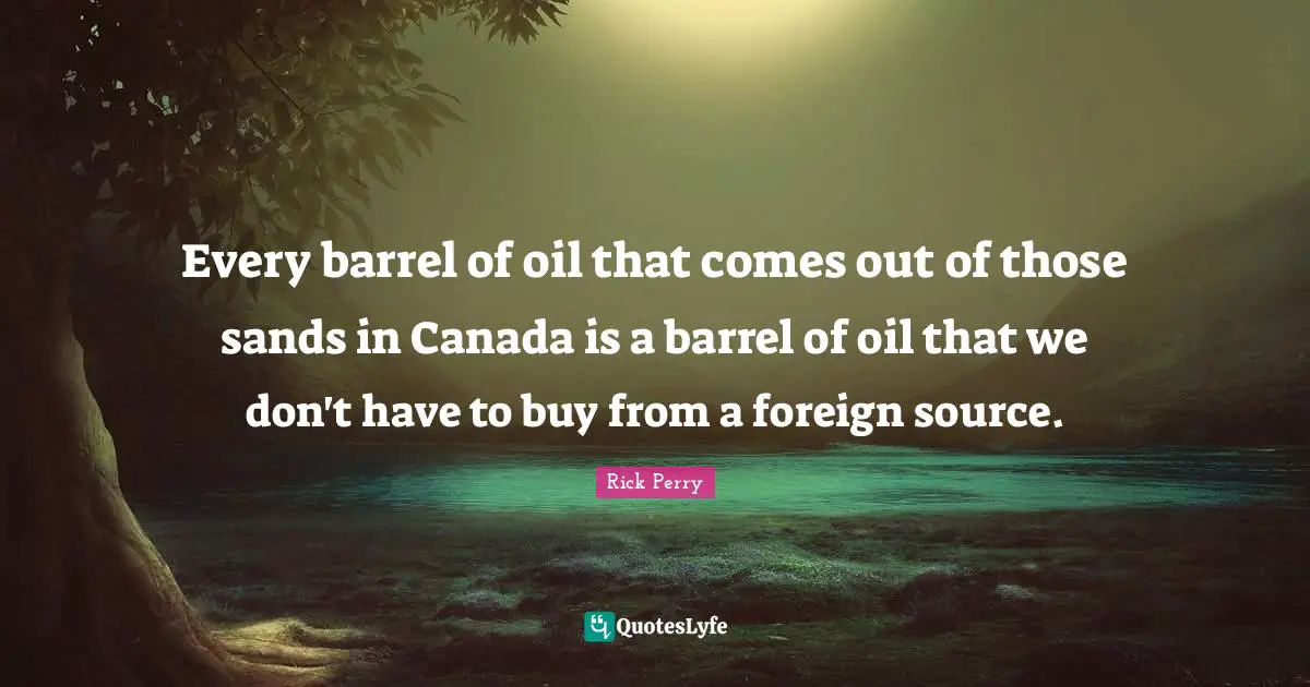 Every barrel of oil that comes out of those sands in Canada is a barrel of oil that we don't have to buy from a foreign source.