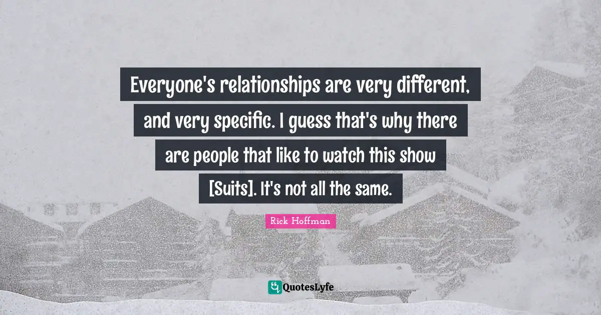 Everyone's relationships are very different, and very specific. I guess that's why there are people that like to watch this show [Suits]. It's not all the same.