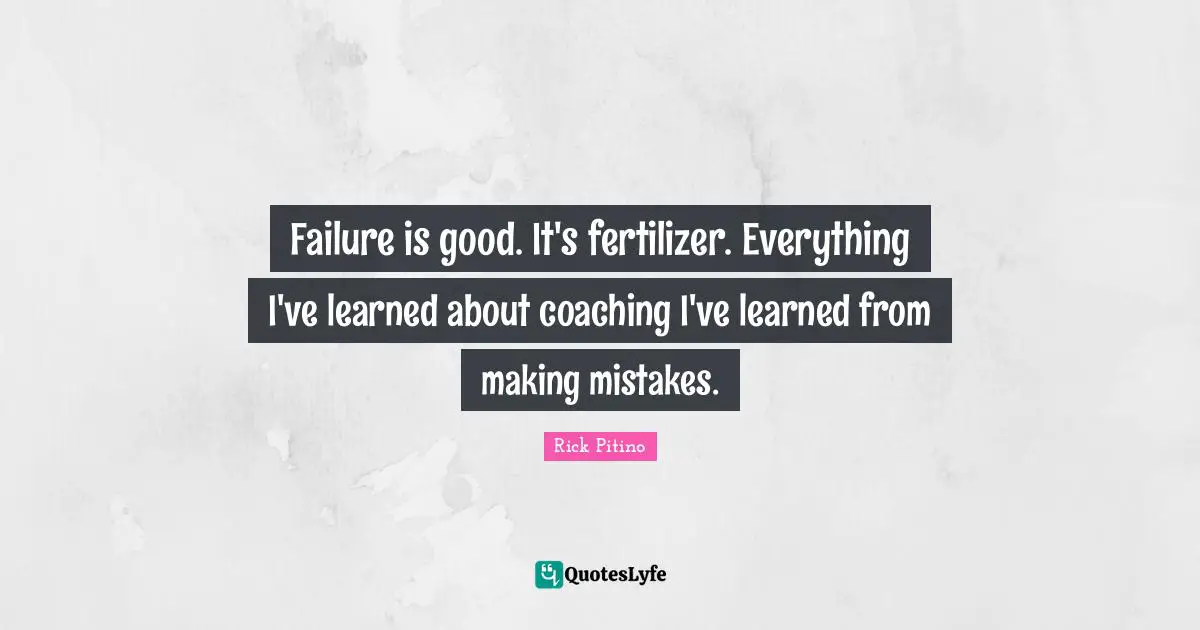Failure is good. It's fertilizer. Everything I've learned about coaching I've learned from making mistakes.