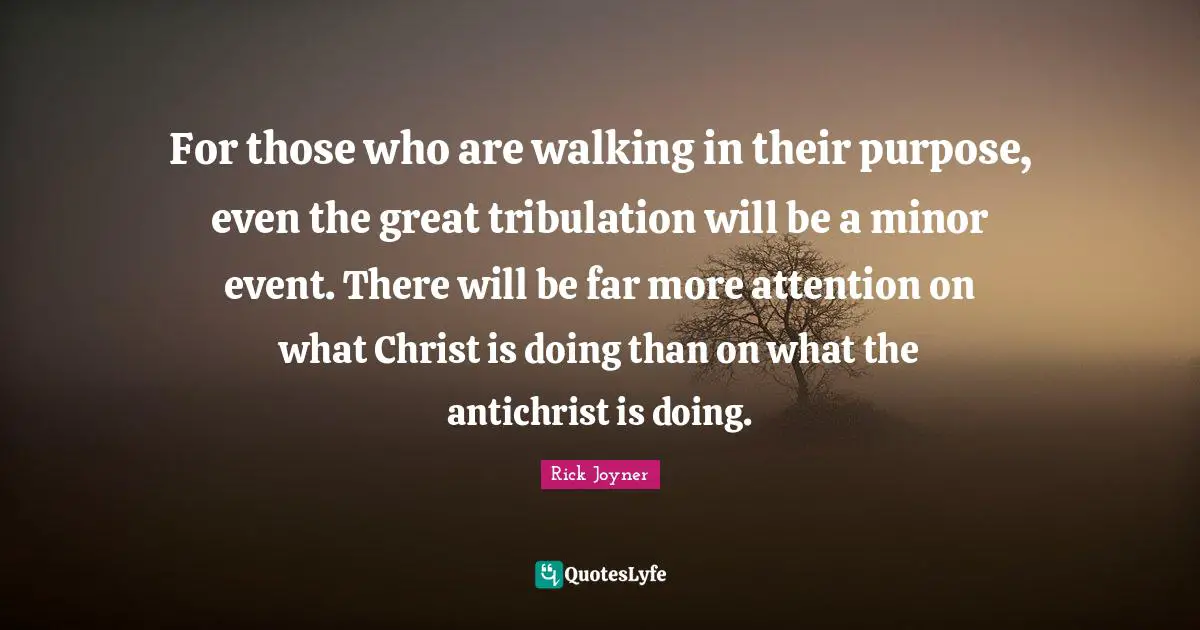 Rick Joyner Quotes: "For those who are walking in their purpose, even the great tribulation will be a minor event. There will be far more attention on what Christ is doing than on what the antichrist is doing."