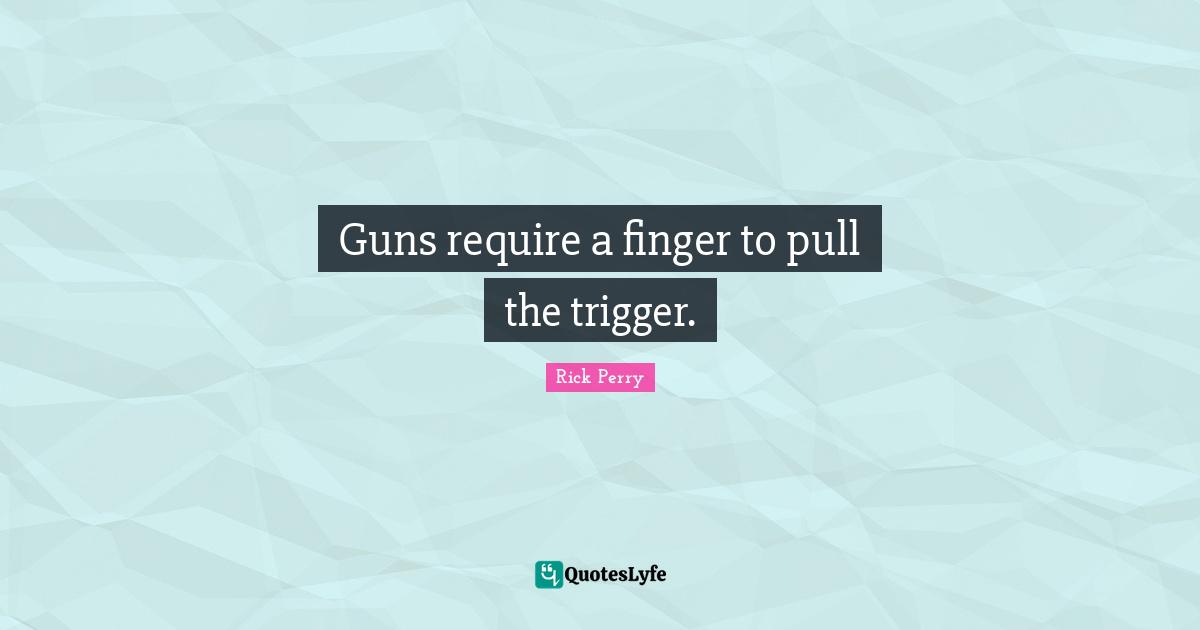 Guns require a finger to pull the trigger.