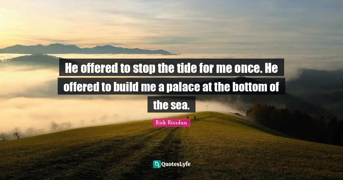 He offered to stop the tide for me once. He offered to build me a palace at the bottom of the sea.