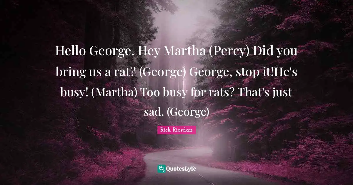 Hello George. Hey Martha (Percy) Did you bring us a rat? (George) George, stop it!He's busy! (Martha) Too busy for rats? That's just sad. (George)