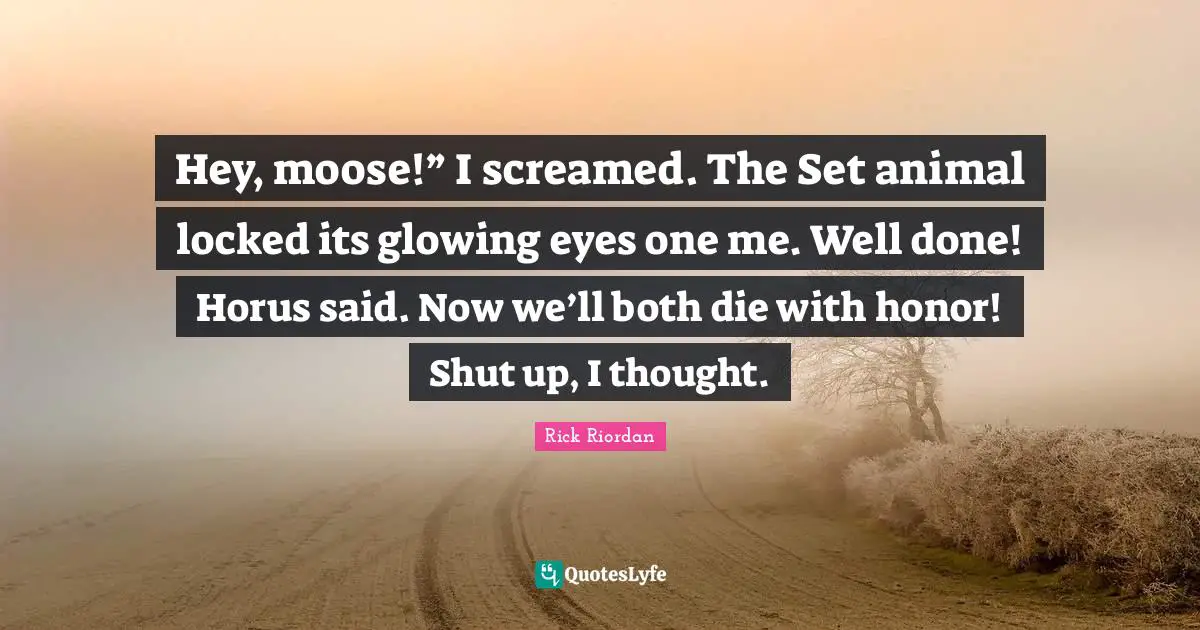 Hey, moose!” I screamed. The Set animal locked its glowing eyes one me. Well done! Horus said. Now we’ll both die with honor! Shut up, I thought.