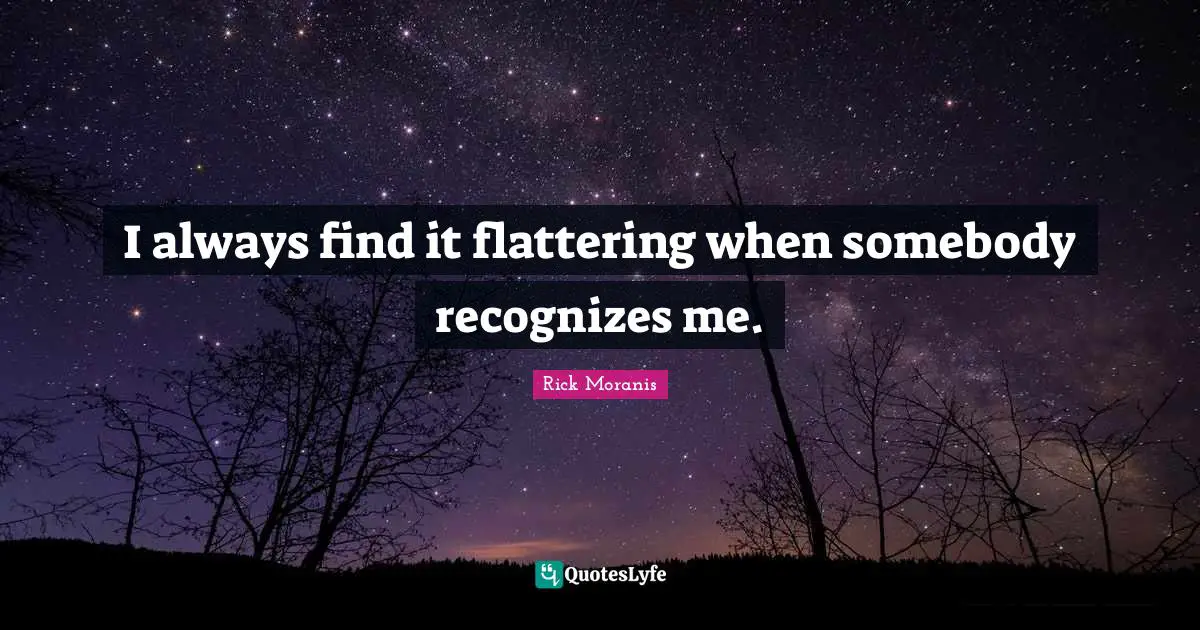 I always find it flattering when somebody recognizes me.