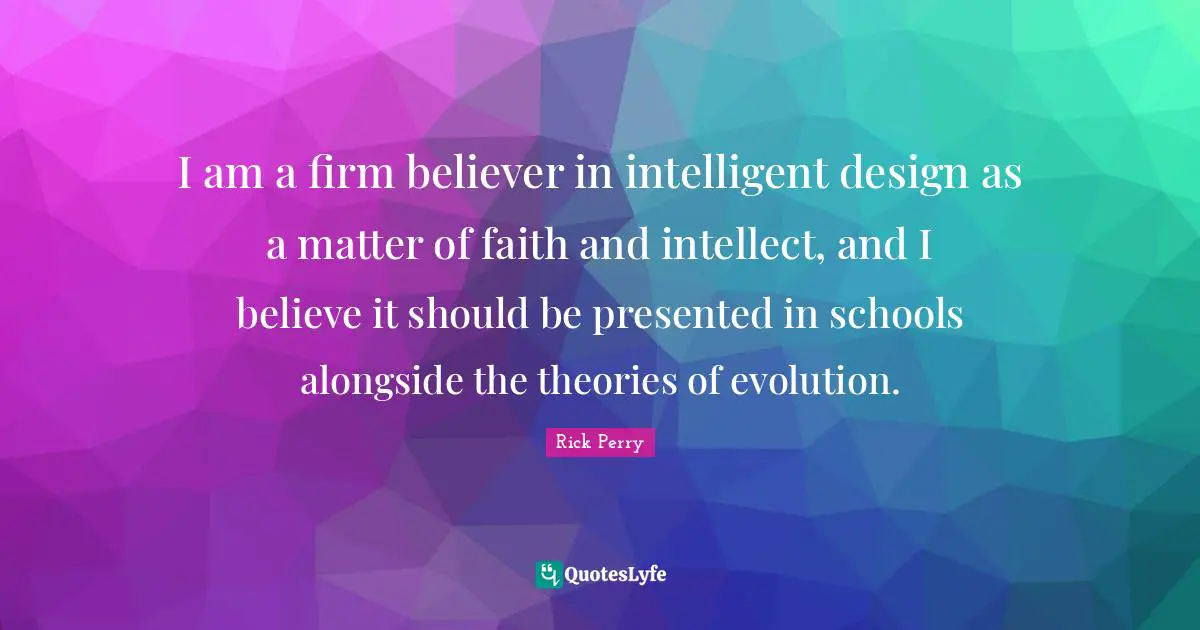 I am a firm believer in intelligent design as a matter of faith and intellect, and I believe it should be presented in schools alongside the theories of evolution.